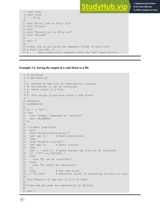 7 read line1
8 read line2
9 } < $File
10
11 echo "First line in $File is:"
12 echo "$line1"
13 echo
14 echo "Second line in $File is:"
15 echo "$line2"
16
17 exit 0
18
19 # Now, how do you parse the separate fields of each line?
20 # Hint: use awk, or . . .
21 # . . . Hans-Joerg Diers suggests using the "set" Bash builtin.
Example 3-2. Saving the output of a code block to a file
1 #!/bin/bash
2 # rpm-check.sh
3
4 # Queries an rpm file for description, listing,
5 #+ and whether it can be installed.
6 # Saves output to a file.
7 #
8 # This script illustrates using a code block.
9
10 SUCCESS=0
11 E_NOARGS=65
12
13 if [ -z "$1" ]
14 then
15 echo "Usage: `basename $0` rpm-file"
16 exit $E_NOARGS
17 fi
18
19 { # Begin code block.
20 echo
21 echo "Archive Description:"
22 rpm -qpi $1 # Query description.
23 echo
24 echo "Archive Listing:"
25 rpm -qpl $1 # Query listing.
26 echo
27 rpm -i --test $1 # Query whether rpm file can be installed.
28 if [ "$?" -eq $SUCCESS ]
29 then
30 echo "$1 can be installed."
31 else
32 echo "$1 cannot be installed."
33 fi
34 echo # End code block.
35 } > "$1.test" # Redirects output of everything in block to file.
36
37 echo "Results of rpm test in file $1.test"
38
39 # See rpm man page for explanation of options.
40
41 exit 0
 