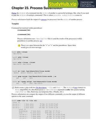Chapter 23. Process Substitution
Piping the stdout of a command into the stdin of another is a powerful technique. But, what if you need
to pipe the stdout of multiple commands? This is where process substitution comes in.
Process substitution feeds the output of a process (or processes) into the stdin of another process.
Template
Command list enclosed within parentheses
>(command_list)
<(command_list)
Process substitution uses /dev/fd/<n> files to send the results of the process(es) within
parentheses to another process. [1]
There is no space between the the "<" or ">" and the parentheses. Space there
would give an error message.
bash$ echo >(true)
/dev/fd/63
bash$ echo <(true)
/dev/fd/63
bash$ echo >(true) <(true)
/dev/fd/63 /dev/fd/62
bash$ wc <(cat /usr/share/dict/linux.words)
483523 483523 4992010 /dev/fd/63
bash$ grep script /usr/share/dict/linux.words | wc
262 262 3601
bash$ wc <(grep script /usr/share/dict/linux.words)
262 262 3601 /dev/fd/63
Bash creates a pipe with two file descriptors, --fIn and fOut--. The stdin of true connects to
fOut (dup2(fOut, 0)), then Bash passes a /dev/fd/fIn argument to echo. On systems lacking
/dev/fd/<n> files, Bash may use temporary files. (Thanks, S.C.)
Process substitution can compare the output of two different commands, or even the output of different
options to the same command.
bash$ comm <(ls -l) <(ls -al)
total 12
-rw-rw-r-- 1 bozo bozo 78 Mar 10 12:58 File0
-rw-rw-r-- 1 bozo bozo 42 Mar 10 12:58 File2
-rw-rw-r-- 1 bozo bozo 103 Mar 10 12:58 t2.sh
total 20
drwxrwxrwx 2 bozo bozo 4096 Mar 10 18:10 .
drwx------ 72 bozo bozo 4096 Mar 10 17:58 ..
-rw-rw-r-- 1 bozo bozo 78 Mar 10 12:58 File0
-rw-rw-r-- 1 bozo bozo 42 Mar 10 12:58 File2
-rw-rw-r-- 1 bozo bozo 103 Mar 10 12:58 t2.sh
 