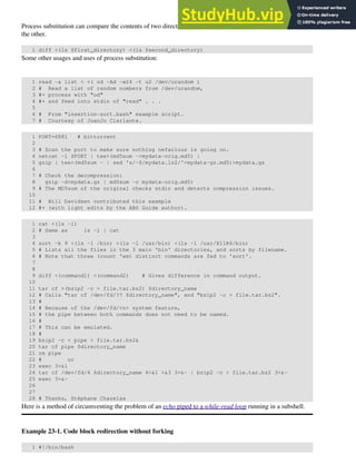 Process substitution can compare the contents of two directories -- to see which filenames are in one, but not
the other.
1 diff <(ls $first_directory) <(ls $second_directory)
Some other usages and uses of process substitution:
1 read -a list < <( od -Ad -w24 -t u2 /dev/urandom )
2 # Read a list of random numbers from /dev/urandom,
3 #+ process with "od"
4 #+ and feed into stdin of "read" . . .
5
6 # From "insertion-sort.bash" example script.
7 # Courtesy of JuanJo Ciarlante.
1 PORT=6881 # bittorrent
2
3 # Scan the port to make sure nothing nefarious is going on.
4 netcat -l $PORT | tee>(md5sum ->mydata-orig.md5) |
5 gzip | tee>(md5sum - | sed 's/-$/mydata.lz2/'>mydata-gz.md5)>mydata.gz
6
7 # Check the decompression:
8 gzip -d<mydata.gz | md5sum -c mydata-orig.md5)
9 # The MD5sum of the original checks stdin and detects compression issues.
10
11 # Bill Davidsen contributed this example
12 #+ (with light edits by the ABS Guide author).
1 cat <(ls -l)
2 # Same as ls -l | cat
3
4 sort -k 9 <(ls -l /bin) <(ls -l /usr/bin) <(ls -l /usr/X11R6/bin)
5 # Lists all the files in the 3 main 'bin' directories, and sorts by filename.
6 # Note that three (count 'em) distinct commands are fed to 'sort'.
7
8
9 diff <(command1) <(command2) # Gives difference in command output.
10
11 tar cf >(bzip2 -c > file.tar.bz2) $directory_name
12 # Calls "tar cf /dev/fd/?? $directory_name", and "bzip2 -c > file.tar.bz2".
13 #
14 # Because of the /dev/fd/<n> system feature,
15 # the pipe between both commands does not need to be named.
16 #
17 # This can be emulated.
18 #
19 bzip2 -c < pipe > file.tar.bz2&
20 tar cf pipe $directory_name
21 rm pipe
22 # or
23 exec 3>&1
24 tar cf /dev/fd/4 $directory_name 4>&1 >&3 3>&- | bzip2 -c > file.tar.bz2 3>&-
25 exec 3>&-
26
27
28 # Thanks, Stéphane Chazelas
Here is a method of circumventing the problem of an echo piped to a while-read loop running in a subshell.
Example 23-1. Code block redirection without forking
1 #!/bin/bash
 