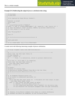 This is a similar example.
Example 23-2. Redirecting the output of process substitution into a loop.
1 #!/bin/bash
2 # psub.bash
3
4 # As inspired by Diego Molina (thanks!).
5
6 declare -a array0
7 while read
8 do
9 array0[${#array0[@]}]="$REPLY"
10 done < <( sed -e 's/bash/CRASH-BANG!/' $0 | grep bin | awk '{print $1}' )
11 # Sets the default 'read' variable, $REPLY, by process substitution,
12 #+ then copies it into an array.
13
14 echo "${array0[@]}"
15
16 exit $?
17
18 # ====================================== #
19
20 bash psub.bash
21
22 #!/bin/CRASH-BANG! done #!/bin/CRASH-BANG!
A reader sent in the following interesting example of process substitution.
1 # Script fragment taken from SuSE distribution:
2
3 # --------------------------------------------------------------#
4 while read des what mask iface; do
5 # Some commands ...
6 done < <(route -n)
7 # ^ ^ First < is redirection, second is process substitution.
8
9 # To test it, let's make it do something.
10 while read des what mask iface; do
11 echo $des $what $mask $iface
12 done < <(route -n)
13
14 # Output:
15 # Kernel IP routing table
16 # Destination Gateway Genmask Flags Metric Ref Use Iface
17 # 127.0.0.0 0.0.0.0 255.0.0.0 U 0 0 0 lo
18 # --------------------------------------------------------------#
19
20 # As Stéphane Chazelas points out,
21 #+ an easier-to-understand equivalent is:
22 route -n |
23 while read des what mask iface; do # Variables set from output of pipe.
24 echo $des $what $mask $iface
25 done # This yields the same output as above.
26 # However, as Ulrich Gayer points out . . .
27 #+ this simplified equivalent uses a subshell for the while loop,
28 #+ and therefore the variables disappear when the pipe terminates.
29
30 # --------------------------------------------------------------#
31
32 # However, Filip Moritz comments that there is a subtle difference
33 #+ between the above two examples, as the following shows.
34
 