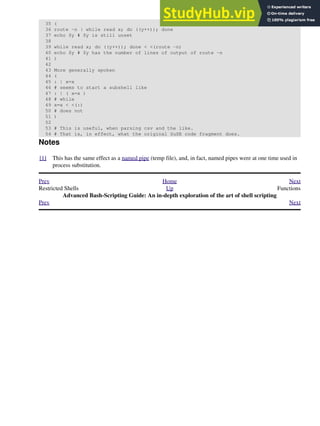 35 (
36 route -n | while read x; do ((y++)); done
37 echo $y # $y is still unset
38
39 while read x; do ((y++)); done < <(route -n)
40 echo $y # $y has the number of lines of output of route -n
41 )
42
43 More generally spoken
44 (
45 : | x=x
46 # seems to start a subshell like
47 : | ( x=x )
48 # while
49 x=x < <(:)
50 # does not
51 )
52
53 # This is useful, when parsing csv and the like.
54 # That is, in effect, what the original SuSE code fragment does.
Notes
[1] This has the same effect as a named pipe (temp file), and, in fact, named pipes were at one time used in
process substitution.
Prev Home Next
Restricted Shells Up Functions
Advanced Bash-Scripting Guide: An in-depth exploration of the art of shell scripting
Prev Next
 