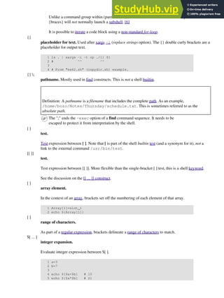 Unlike a command group within (parentheses), as above, a code block enclosed by
{braces} will not normally launch a subshell. [6]
It is possible to iterate a code block using a non-standard for-loop.
{}
placeholder for text. Used after xargs -i (replace strings option). The {} double curly brackets are a
placeholder for output text.
1 ls . | xargs -i -t cp ./{} $1
2 # ^^ ^^
3
4 # From "ex42.sh" (copydir.sh) example.
{} ;
pathname. Mostly used in find constructs. This is not a shell builtin.
Definition: A pathname is a filename that includes the complete path. As an example,
/home/bozo/Notes/Thursday/schedule.txt. This is sometimes referred to as the
absolute path.
The ";" ends the -exec option of a find command sequence. It needs to be
escaped to protect it from interpretation by the shell.
[ ]
test.
Test expression between [ ]. Note that [ is part of the shell builtin test (and a synonym for it), not a
link to the external command /usr/bin/test.
[[ ]]
test.
Test expression between [[ ]]. More flexible than the single-bracket [ ] test, this is a shell keyword.
See the discussion on the [[ ... ]] construct.
[ ]
array element.
In the context of an array, brackets set off the numbering of each element of that array.
1 Array[1]=slot_1
2 echo ${Array[1]}
[ ]
range of characters.
As part of a regular expression, brackets delineate a range of characters to match.
$[ ... ]
integer expansion.
Evaluate integer expression between $[ ].
1 a=3
2 b=7
3
4 echo $[$a+$b] # 10
5 echo $[$a*$b] # 21
 