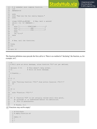 14 { # A somewhat more complex function.
15 i=0
16 REPEATS=30
17
18 echo
19 echo "And now the fun really begins."
20 echo
21
22 sleep $JUST_A_SECOND # Hey, wait a second!
23 while [ $i -lt $REPEATS ]
24 do
25 echo "----------FUNCTIONS---------->"
26 echo "<------------ARE-------------"
27 echo "<------------FUN------------>"
28 echo
29 let "i+=1"
30 done
31 }
32
33 # Now, call the functions.
34
35 funky
36 fun
37
38 exit $?
The function definition must precede the first call to it. There is no method of "declaring" the function, as, for
example, in C.
1 f1
2 # Will give an error message, since function "f1" not yet defined.
3
4 declare -f f1 # This doesn't help either.
5 f1 # Still an error message.
6
7 # However...
8
9
10 f1 ()
11 {
12 echo "Calling function "f2" from within function "f1"."
13 f2
14 }
15
16 f2 ()
17 {
18 echo "Function "f2"."
19 }
20
21 f1 # Function "f2" is not actually called until this point,
22 #+ although it is referenced before its definition.
23 # This is permissible.
24
25 # Thanks, S.C.
Functions may not be empty!
1 #!/bin/bash
2 # empty-function.sh
3
4 empty ()
5 {
6 }
7
 