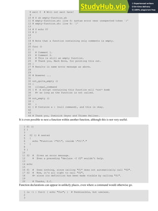 8 exit 0 # Will not exit here!
9
10 # $ sh empty-function.sh
11 # empty-function.sh: line 6: syntax error near unexpected token `}'
12 # empty-function.sh: line 6: `}'
13
14 # $ echo $?
15 # 2
16
17
18 # Note that a function containing only comments is empty.
19
20 func ()
21 {
22 # Comment 1.
23 # Comment 2.
24 # This is still an empty function.
25 # Thank you, Mark Bova, for pointing this out.
26 }
27 # Results in same error message as above.
28
29
30 # However ...
31
32 not_quite_empty ()
33 {
34 illegal_command
35 } # A script containing this function will *not* bomb
36 #+ as long as the function is not called.
37
38 not_empty ()
39 {
40 :
41 } # Contains a : (null command), and this is okay.
42
43
44 # Thank you, Dominick Geyer and Thiemo Kellner.
It is even possible to nest a function within another function, although this is not very useful.
1 f1 ()
2 {
3
4 f2 () # nested
5 {
6 echo "Function "f2", inside "f1"."
7 }
8
9 }
10
11 f2 # Gives an error message.
12 # Even a preceding "declare -f f2" wouldn't help.
13
14 echo
15
16 f1 # Does nothing, since calling "f1" does not automatically call "f2".
17 f2 # Now, it's all right to call "f2",
18 #+ since its definition has been made visible by calling "f1".
19
20 # Thanks, S.C.
Function declarations can appear in unlikely places, even where a command would otherwise go.
1 ls -l | foo() { echo "foo"; } # Permissible, but useless.
2
3
 