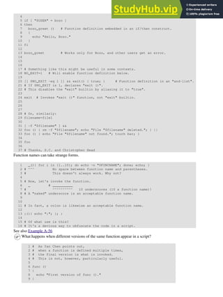 4
5 if [ "$USER" = bozo ]
6 then
7 bozo_greet () # Function definition embedded in an if/then construct.
8 {
9 echo "Hello, Bozo."
10 }
11 fi
12
13 bozo_greet # Works only for Bozo, and other users get an error.
14
15
16
17 # Something like this might be useful in some contexts.
18 NO_EXIT=1 # Will enable function definition below.
19
20 [[ $NO_EXIT -eq 1 ]] && exit() { true; } # Function definition in an "and-list".
21 # If $NO_EXIT is 1, declares "exit ()".
22 # This disables the "exit" builtin by aliasing it to "true".
23
24 exit # Invokes "exit ()" function, not "exit" builtin.
25
26
27
28 # Or, similarly:
29 filename=file1
30
31 [ -f "$filename" ] &&
32 foo () { rm -f "$filename"; echo "File "$filename" deleted."; } ||
33 foo () { echo "File "$filename" not found."; touch bar; }
34
35 foo
36
37 # Thanks, S.C. and Christopher Head
Function names can take strange forms.
1 _(){ for i in {1..10}; do echo -n "$FUNCNAME"; done; echo; }
2 # ^^^ No space between function name and parentheses.
3 # This doesn't always work. Why not?
4
5 # Now, let's invoke the function.
6 _ # __________
7 # ^^^^^^^^^^ 10 underscores (10 x function name)!
8 # A "naked" underscore is an acceptable function name.
9
10
11 # In fact, a colon is likewise an acceptable function name.
12
13 :(){ echo ":"; }; :
14
15 # Of what use is this?
16 # It's a devious way to obfuscate the code in a script.
See also Example A-56
What happens when different versions of the same function appear in a script?
1 # As Yan Chen points out,
2 # when a function is defined multiple times,
3 # the final version is what is invoked.
4 # This is not, however, particularly useful.
5
6 func ()
7 {
8 echo "First version of func ()."
9 }
 