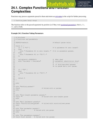 24.1. Complex Functions and Function
Complexities
Functions may process arguments passed to them and return an exit status to the script for further processing.
1 function_name $arg1 $arg2
The function refers to the passed arguments by position (as if they were positional parameters), that is, $1,
$2, and so forth.
Example 24-2. Function Taking Parameters
1 #!/bin/bash
2 # Functions and parameters
3
4 DEFAULT=default # Default param value.
5
6 func2 () {
7 if [ -z "$1" ] # Is parameter #1 zero length?
8 then
9 echo "-Parameter #1 is zero length.-" # Or no parameter passed.
10 else
11 echo "-Parameter #1 is "$1".-"
12 fi
13
14 variable=${1-$DEFAULT} # What does
15 echo "variable = $variable" #+ parameter substitution show?
16 # ---------------------------
17 # It distinguishes between
18 #+ no param and a null param.
19
20 if [ "$2" ]
21 then
22 echo "-Parameter #2 is "$2".-"
23 fi
24
25 return 0
26 }
27
28 echo
29
30 echo "Nothing passed."
31 func2 # Called with no params
32 echo
33
34
35 echo "Zero-length parameter passed."
36 func2 "" # Called with zero-length param
37 echo
38
39 echo "Null parameter passed."
40 func2 "$uninitialized_param" # Called with uninitialized param
41 echo
42
43 echo "One parameter passed."
44 func2 first # Called with one param
45 echo
46
47 echo "Two parameters passed."
48 func2 first second # Called with two params
 