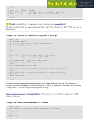 49 echo
50
51 echo """ "second" passed."
52 func2 "" second # Called with zero-length first parameter
53 echo # and ASCII string as a second one.
54
55 exit 0
The shift command works on arguments passed to functions (see Example 36-18).
But, what about command-line arguments passed to the script? Does a function see them? Well, let's clear up
the confusion.
Example 24-3. Functions and command-line args passed to the script
1 #!/bin/bash
2 # func-cmdlinearg.sh
3 # Call this script with a command-line argument,
4 #+ something like $0 arg1.
5
6
7 func ()
8
9 {
10 echo "$1" # Echoes first arg passed to the function.
11 } # Does a command-line arg qualify?
12
13 echo "First call to function: no arg passed."
14 echo "See if command-line arg is seen."
15 func
16 # No! Command-line arg not seen.
17
18 echo "============================================================"
19 echo
20 echo "Second call to function: command-line arg passed explicitly."
21 func $1
22 # Now it's seen!
23
24 exit 0
In contrast to certain other programming languages, shell scripts normally pass only value parameters to
functions. Variable names (which are actually pointers), if passed as parameters to functions, will be treated
as string literals. Functions interpret their arguments literally.
Indirect variable references (see Example 37-2) provide a clumsy sort of mechanism for passing variable
pointers to functions.
Example 24-4. Passing an indirect reference to a function
1 #!/bin/bash
2 # ind-func.sh: Passing an indirect reference to a function.
3
4 echo_var ()
5 {
6 echo "$1"
7 }
 