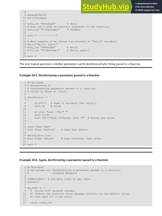 8
9 message=Hello
10 Hello=Goodbye
11
12 echo_var "$message" # Hello
13 # Now, let's pass an indirect reference to the function.
14 echo_var "${!message}" # Goodbye
15
16 echo "-------------"
17
18 # What happens if we change the contents of "hello" variable?
19 Hello="Hello, again!"
20 echo_var "$message" # Hello
21 echo_var "${!message}" # Hello, again!
22
23 exit 0
The next logical question is whether parameters can be dereferenced after being passed to a function.
Example 24-5. Dereferencing a parameter passed to a function
1 #!/bin/bash
2 # dereference.sh
3 # Dereferencing parameter passed to a function.
4 # Script by Bruce W. Clare.
5
6 dereference ()
7 {
8 y=$"$1" # Name of variable (not value!).
9 echo $y # $Junk
10
11 x=`eval "expr "$y" "`
12 echo $1=$x
13 eval "$1="Some Different Text "" # Assign new value.
14 }
15
16 Junk="Some Text"
17 echo $Junk "before" # Some Text before
18
19 dereference Junk
20 echo $Junk "after" # Some Different Text after
21
22 exit 0
Example 24-6. Again, dereferencing a parameter passed to a function
1 #!/bin/bash
2 # ref-params.sh: Dereferencing a parameter passed to a function.
3 # (Complex Example)
4
5 ITERATIONS=3 # How many times to get input.
6 icount=1
7
8 my_read () {
9 # Called with my_read varname,
10 #+ outputs the previous value between brackets as the default value,
11 #+ then asks for a new value.
12
13 local local_var
 