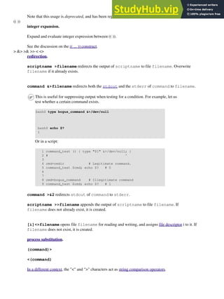 Note that this usage is deprecated, and has been replaced by the (( ... )) construct.
(( ))
integer expansion.
Expand and evaluate integer expression between (( )).
See the discussion on the (( ... )) construct.
> &> >& >> < <>
redirection.
scriptname >filename redirects the output of scriptname to file filename. Overwrite
filename if it already exists.
command &>filename redirects both the stdout and the stderr of command to filename.
This is useful for suppressing output when testing for a condition. For example, let us
test whether a certain command exists.
bash$ type bogus_command &>/dev/null
bash$ echo $?
1
Or in a script:
1 command_test () { type "$1" &>/dev/null; }
2 # ^
3
4 cmd=rmdir # Legitimate command.
5 command_test $cmd; echo $? # 0
6
7
8 cmd=bogus_command # Illegitimate command
9 command_test $cmd; echo $? # 1
command >&2 redirects stdout of command to stderr.
scriptname >>filename appends the output of scriptname to file filename. If
filename does not already exist, it is created.
[i]<>filename opens file filename for reading and writing, and assigns file descriptor i to it. If
filename does not exist, it is created.
process substitution.
(command)>
<(command)
In a different context, the "<" and ">" characters act as string comparison operators.
 