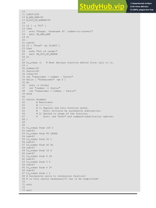 10
11 LIMIT=200
12 E_ARG_ERR=65
13 E_OUT_OF_RANGE=66
14
15 if [ -z "$1" ]
16 then
17 echo "Usage: `basename $0` number-to-convert"
18 exit $E_ARG_ERR
19 fi
20
21 num=$1
22 if [ "$num" -gt $LIMIT ]
23 then
24 echo "Out of range!"
25 exit $E_OUT_OF_RANGE
26 fi
27
28 to_roman () # Must declare function before first call to it.
29 {
30 number=$1
31 factor=$2
32 rchar=$3
33 let "remainder = number - factor"
34 while [ "$remainder" -ge 0 ]
35 do
36 echo -n $rchar
37 let "number -= factor"
38 let "remainder = number - factor"
39 done
40
41 return $number
42 # Exercises:
43 # ---------
44 # 1) Explain how this function works.
45 # Hint: division by successive subtraction.
46 # 2) Extend to range of the function.
47 # Hint: use "echo" and command-substitution capture.
48 }
49
50
51 to_roman $num 100 C
52 num=$?
53 to_roman $num 90 LXXXX
54 num=$?
55 to_roman $num 50 L
56 num=$?
57 to_roman $num 40 XL
58 num=$?
59 to_roman $num 10 X
60 num=$?
61 to_roman $num 9 IX
62 num=$?
63 to_roman $num 5 V
64 num=$?
65 to_roman $num 4 IV
66 num=$?
67 to_roman $num 1 I
68 # Successive calls to conversion function!
69 # Is this really necessary??? Can it be simplified?
70
71 echo
72
73 exit
 