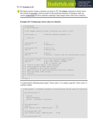 See also Example 11-29.
The largest positive integer a function can return is 255. The return command is closely tied to
the concept of exit status, which accounts for this particular limitation. Fortunately, there are
various workarounds for those situations requiring a large integer return value from a function.
Example 24-9. Testing large return values in a function
1 #!/bin/bash
2 # return-test.sh
3
4 # The largest positive value a function can return is 255.
5
6 return_test () # Returns whatever passed to it.
7 {
8 return $1
9 }
10
11 return_test 27 # o.k.
12 echo $? # Returns 27.
13
14 return_test 255 # Still o.k.
15 echo $? # Returns 255.
16
17 return_test 257 # Error!
18 echo $? # Returns 1 (return code for miscellaneous error).
19
20 # =========================================================
21 return_test -151896 # Do large negative numbers work?
22 echo $? # Will this return -151896?
23 # No! It returns 168.
24 # Version of Bash before 2.05b permitted
25 #+ large negative integer return values.
26 # It happened to be a useful feature.
27 # Newer versions of Bash unfortunately plug this loophole.
28 # This may break older scripts.
29 # Caution!
30 # =========================================================
31
32 exit 0
A workaround for obtaining large integer "return values" is to simply assign the "return value" to
a global variable.
1 Return_Val= # Global variable to hold oversize return value of function.
2
3 alt_return_test ()
4 {
5 fvar=$1
6 Return_Val=$fvar
7 return # Returns 0 (success).
8 }
9
10 alt_return_test 1
11 echo $? # 0
12 echo "return value = $Return_Val" # 1
13
14 alt_return_test 256
15 echo "return value = $Return_Val" # 256
16
17 alt_return_test 257
 