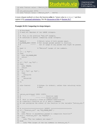 18 echo "return value = $Return_Val" # 257
19
20 alt_return_test 25701
21 echo "return value = $Return_Val" #25701
A more elegant method is to have the function echo its "return value to stdout," and then
capture it by command substitution. See the discussion of this in Section 36.7.
Example 24-10. Comparing two large integers
1 #!/bin/bash
2 # max2.sh: Maximum of two LARGE integers.
3
4 # This is the previous "max.sh" example,
5 #+ modified to permit comparing large integers.
6
7 EQUAL=0 # Return value if both params equal.
8 E_PARAM_ERR=-99999 # Not enough params passed to function.
9 # ^^^^^^ Out of range of any params that might be passed.
10
11 max2 () # "Returns" larger of two numbers.
12 {
13 if [ -z "$2" ]
14 then
15 echo $E_PARAM_ERR
16 return
17 fi
18
19 if [ "$1" -eq "$2" ]
20 then
21 echo $EQUAL
22 return
23 else
24 if [ "$1" -gt "$2" ]
25 then
26 retval=$1
27 else
28 retval=$2
29 fi
30 fi
31
32 echo $retval # Echoes (to stdout), rather than returning value.
33 # Why?
34 }
35
36
37 return_val=$(max2 33001 33997)
38 # ^^^^ Function name
39 # ^^^^^ ^^^^^ Params passed
40 # This is actually a form of command substitution:
41 #+ treating a function as if it were a command,
42 #+ and assigning the stdout of the function to the variable "return_val."
43
44
45 # ========================= OUTPUT ========================
46 if [ "$return_val" -eq "$E_PARAM_ERR" ]
47 then
48 echo "Error in parameters passed to comparison function!"
49 elif [ "$return_val" -eq "$EQUAL" ]
50 then
51 echo "The two numbers are equal."
52 else
53 echo "The larger of the two numbers is $return_val."
 