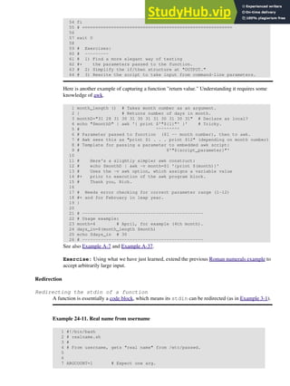 54 fi
55 # =========================================================
56
57 exit 0
58
59 # Exercises:
60 # ---------
61 # 1) Find a more elegant way of testing
62 #+ the parameters passed to the function.
63 # 2) Simplify the if/then structure at "OUTPUT."
64 # 3) Rewrite the script to take input from command-line parameters.
Here is another example of capturing a function "return value." Understanding it requires some
knowledge of awk.
1 month_length () # Takes month number as an argument.
2 { # Returns number of days in month.
3 monthD="31 28 31 30 31 30 31 31 30 31 30 31" # Declare as local?
4 echo "$monthD" | awk '{ print $'"${1}"' }' # Tricky.
5 # ^^^^^^^^^
6 # Parameter passed to function ($1 -- month number), then to awk.
7 # Awk sees this as "print $1 . . . print $12" (depending on month number)
8 # Template for passing a parameter to embedded awk script:
9 # $'"${script_parameter}"'
10
11 # Here's a slightly simpler awk construct:
12 # echo $monthD | awk -v month=$1 '{print $(month)}'
13 # Uses the -v awk option, which assigns a variable value
14 #+ prior to execution of the awk program block.
15 # Thank you, Rich.
16
17 # Needs error checking for correct parameter range (1-12)
18 #+ and for February in leap year.
19 }
20
21 # ----------------------------------------------
22 # Usage example:
23 month=4 # April, for example (4th month).
24 days_in=$(month_length $month)
25 echo $days_in # 30
26 # ----------------------------------------------
See also Example A-7 and Example A-37.
Exercise: Using what we have just learned, extend the previous Roman numerals example to
accept arbitrarily large input.
Redirection
Redirecting the stdin of a function
A function is essentially a code block, which means its stdin can be redirected (as in Example 3-1).
Example 24-11. Real name from username
1 #!/bin/bash
2 # realname.sh
3 #
4 # From username, gets "real name" from /etc/passwd.
5
6
7 ARGCOUNT=1 # Expect one arg.
 