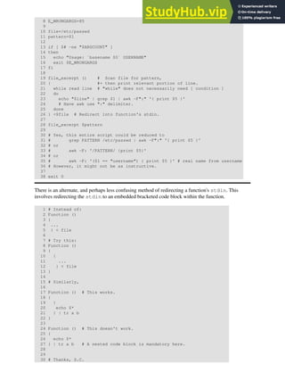 8 E_WRONGARGS=85
9
10 file=/etc/passwd
11 pattern=$1
12
13 if [ $# -ne "$ARGCOUNT" ]
14 then
15 echo "Usage: `basename $0` USERNAME"
16 exit $E_WRONGARGS
17 fi
18
19 file_excerpt () # Scan file for pattern,
20 { #+ then print relevant portion of line.
21 while read line # "while" does not necessarily need [ condition ]
22 do
23 echo "$line" | grep $1 | awk -F":" '{ print $5 }'
24 # Have awk use ":" delimiter.
25 done
26 } <$file # Redirect into function's stdin.
27
28 file_excerpt $pattern
29
30 # Yes, this entire script could be reduced to
31 # grep PATTERN /etc/passwd | awk -F":" '{ print $5 }'
32 # or
33 # awk -F: '/PATTERN/ {print $5}'
34 # or
35 # awk -F: '($1 == "username") { print $5 }' # real name from username
36 # However, it might not be as instructive.
37
38 exit 0
There is an alternate, and perhaps less confusing method of redirecting a function's stdin. This
involves redirecting the stdin to an embedded bracketed code block within the function.
1 # Instead of:
2 Function ()
3 {
4 ...
5 } < file
6
7 # Try this:
8 Function ()
9 {
10 {
11 ...
12 } < file
13 }
14
15 # Similarly,
16
17 Function () # This works.
18 {
19 {
20 echo $*
21 } | tr a b
22 }
23
24 Function () # This doesn't work.
25 {
26 echo $*
27 } | tr a b # A nested code block is mandatory here.
28
29
30 # Thanks, S.C.
 