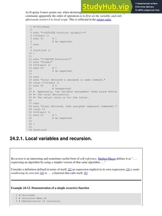 As Evgeniy Ivanov points out, when declaring and setting a local variable in a single
command, apparently the order of operations is to first set the variable, and only
afterwards restrict it to local scope. This is reflected in the return value.
1 #!/bin/bash
2
3 echo "==OUTSIDE Function (global)=="
4 t=$(exit 1)
5 echo $? # 1
6 # As expected.
7 echo
8
9 function0 ()
10 {
11
12 echo "==INSIDE Function=="
13 echo "Global"
14 t0=$(exit 1)
15 echo $? # 1
16 # As expected.
17
18 echo
19 echo "Local declared & assigned in same command."
20 local t1=$(exit 1)
21 echo $? # 0
22 # Unexpected!
23 # Apparently, the variable assignment takes place before
24 #+ the local declaration.
25 #+ The return value is for the latter.
26
27 echo
28 echo "Local declared, then assigned (separate commands)."
29 local t2
30 t2=$(exit 1)
31 echo $? # 1
32 # As expected.
33
34 }
35
36 function0
24.2.1. Local variables and recursion.
Recursion is an interesting and sometimes useful form of self-reference. Herbert Mayer defines it as ". . .
expressing an algorithm by using a simpler version of that same algorithm . . ."
Consider a definition defined in terms of itself, [2] an expression implicit in its own expression, [3] a snake
swallowing its own tail, [4] or . . . a function that calls itself. [5]
Example 24-13. Demonstration of a simple recursive function
1 #!/bin/bash
2 # recursion-demo.sh
3 # Demonstration of recursion.
 
