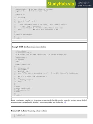 4
5 RECURSIONS=9 # How many times to recurse.
6 r_count=0 # Must be global. Why?
7
8 recurse ()
9 {
10 var="$1"
11
12 while [ "$var" -ge 0 ]
13 do
14 echo "Recursion count = "$r_count" +-+ $var = "$var""
15 (( var-- )); (( r_count++ ))
16 recurse "$var" # Function calls itself (recurses)
17 done #+ until what condition is met?
18 }
19
20 recurse $RECURSIONS
21
22 exit $?
Example 24-14. Another simple demonstration
1 #!/bin/bash
2 # recursion-def.sh
3 # A script that defines "recursion" in a rather graphic way.
4
5 RECURSIONS=10
6 r_count=0
7 sp=" "
8
9 define_recursion ()
10 {
11 ((r_count++))
12 sp="$sp"" "
13 echo -n "$sp"
14 echo ""The act of recurring ... "" # Per 1913 Webster's dictionary.
15
16 while [ $r_count -le $RECURSIONS ]
17 do
18 define_recursion
19 done
20 }
21
22 echo
23 echo "Recursion: "
24 define_recursion
25 echo
26
27 exit $?
Local variables are a useful tool for writing recursive code, but this practice generally involves a great deal of
computational overhead and is definitely not recommended in a shell script. [6]
Example 24-15. Recursion, using a local variable
1 #!/bin/bash
2
 