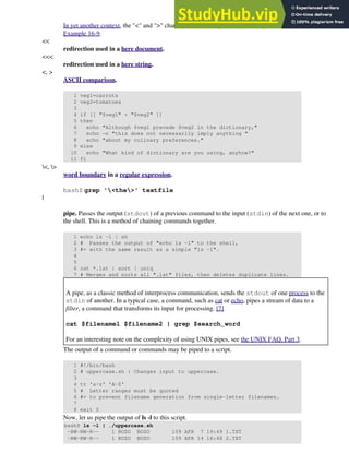 In yet another context, the "<" and ">" characters act as integer comparison operators. See also
Example 16-9.
<<
redirection used in a here document.
<<<
redirection used in a here string.
<, >
ASCII comparison.
1 veg1=carrots
2 veg2=tomatoes
3
4 if [[ "$veg1" < "$veg2" ]]
5 then
6 echo "Although $veg1 precede $veg2 in the dictionary,"
7 echo -n "this does not necessarily imply anything "
8 echo "about my culinary preferences."
9 else
10 echo "What kind of dictionary are you using, anyhow?"
11 fi
<, >
word boundary in a regular expression.
bash$ grep '<the>' textfile
|
pipe. Passes the output (stdout) of a previous command to the input (stdin) of the next one, or to
the shell. This is a method of chaining commands together.
1 echo ls -l | sh
2 # Passes the output of "echo ls -l" to the shell,
3 #+ with the same result as a simple "ls -l".
4
5
6 cat *.lst | sort | uniq
7 # Merges and sorts all ".lst" files, then deletes duplicate lines.
A pipe, as a classic method of interprocess communication, sends the stdout of one process to the
stdin of another. In a typical case, a command, such as cat or echo, pipes a stream of data to a
filter, a command that transforms its input for processing. [7]
cat $filename1 $filename2 | grep $search_word
For an interesting note on the complexity of using UNIX pipes, see the UNIX FAQ, Part 3.
The output of a command or commands may be piped to a script.
1 #!/bin/bash
2 # uppercase.sh : Changes input to uppercase.
3
4 tr 'a-z' 'A-Z'
5 # Letter ranges must be quoted
6 #+ to prevent filename generation from single-letter filenames.
7
8 exit 0
Now, let us pipe the output of ls -l to this script.
bash$ ls -l | ./uppercase.sh
-RW-RW-R-- 1 BOZO BOZO 109 APR 7 19:49 1.TXT
-RW-RW-R-- 1 BOZO BOZO 109 APR 14 16:48 2.TXT
 
