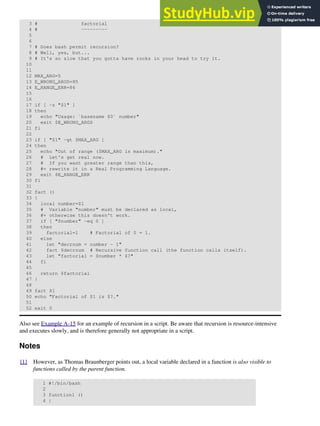 3 # factorial
4 # ---------
5
6
7 # Does bash permit recursion?
8 # Well, yes, but...
9 # It's so slow that you gotta have rocks in your head to try it.
10
11
12 MAX_ARG=5
13 E_WRONG_ARGS=85
14 E_RANGE_ERR=86
15
16
17 if [ -z "$1" ]
18 then
19 echo "Usage: `basename $0` number"
20 exit $E_WRONG_ARGS
21 fi
22
23 if [ "$1" -gt $MAX_ARG ]
24 then
25 echo "Out of range ($MAX_ARG is maximum)."
26 # Let's get real now.
27 # If you want greater range than this,
28 #+ rewrite it in a Real Programming Language.
29 exit $E_RANGE_ERR
30 fi
31
32 fact ()
33 {
34 local number=$1
35 # Variable "number" must be declared as local,
36 #+ otherwise this doesn't work.
37 if [ "$number" -eq 0 ]
38 then
39 factorial=1 # Factorial of 0 = 1.
40 else
41 let "decrnum = number - 1"
42 fact $decrnum # Recursive function call (the function calls itself).
43 let "factorial = $number * $?"
44 fi
45
46 return $factorial
47 }
48
49 fact $1
50 echo "Factorial of $1 is $?."
51
52 exit 0
Also see Example A-15 for an example of recursion in a script. Be aware that recursion is resource-intensive
and executes slowly, and is therefore generally not appropriate in a script.
Notes
[1] However, as Thomas Braunberger points out, a local variable declared in a function is also visible to
functions called by the parent function.
1 #!/bin/bash
2
3 function1 ()
4 {
 