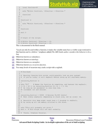 5 local func1var=20
6
7 echo "Within function1, $func1var = $func1var."
8
9 function2
10 }
11
12 function2 ()
13 {
14 echo "Within function2, $func1var = $func1var."
15 }
16
17 function1
18
19 exit 0
20
21
22 # Output of the script:
23
24 # Within function1, $func1var = 20.
25 # Within function2, $func1var = 20.
This is documented in the Bash manual:
"Local can only be used within a function; it makes the variable name have a visible scope restricted to
that function and its children." [emphasis added] The ABS Guide author considers this behavior to be a
bug.
[2] Otherwise known as redundancy.
[3] Otherwise known as tautology.
[4] Otherwise known as a metaphor.
[5] Otherwise known as a recursive function.
[6] Too many levels of recursion may crash a script with a segfault.
1 #!/bin/bash
2
3 # Warning: Running this script could possibly lock up your system!
4 # If you're lucky, it will segfault before using up all available memory.
5
6 recursive_function ()
7 {
8 echo "$1" # Makes the function do something, and hastens the segfault.
9 (( $1 < $2 )) && recursive_function $(( $1 + 1 )) $2;
10 # As long as 1st parameter is less than 2nd,
11 #+ increment 1st and recurse.
12 }
13
14 recursive_function 1 50000 # Recurse 50,000 levels!
15 # Most likely segfaults (depending on stack size, set by ulimit -m).
16
17 # Recursion this deep might cause even a C program to segfault,
18 #+ by using up all the memory allotted to the stack.
19
20
21 echo "This will probably not print."
22 exit 0 # This script will not exit normally.
23
24 # Thanks, Stéphane Chazelas.
Prev Home Next
Functions Up Recursion Without Local Variables
Advanced Bash-Scripting Guide: An in-depth exploration of the art of shell scripting
 