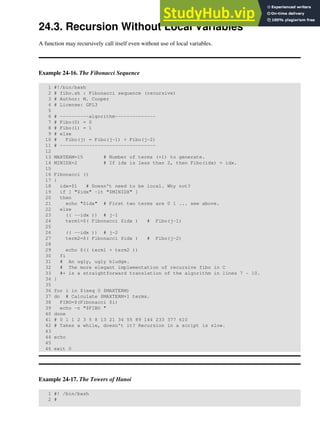 24.3. Recursion Without Local Variables
A function may recursively call itself even without use of local variables.
Example 24-16. The Fibonacci Sequence
1 #!/bin/bash
2 # fibo.sh : Fibonacci sequence (recursive)
3 # Author: M. Cooper
4 # License: GPL3
5
6 # ----------algorithm--------------
7 # Fibo(0) = 0
8 # Fibo(1) = 1
9 # else
10 # Fibo(j) = Fibo(j-1) + Fibo(j-2)
11 # ---------------------------------
12
13 MAXTERM=15 # Number of terms (+1) to generate.
14 MINIDX=2 # If idx is less than 2, then Fibo(idx) = idx.
15
16 Fibonacci ()
17 {
18 idx=$1 # Doesn't need to be local. Why not?
19 if [ "$idx" -lt "$MINIDX" ]
20 then
21 echo "$idx" # First two terms are 0 1 ... see above.
22 else
23 (( --idx )) # j-1
24 term1=$( Fibonacci $idx ) # Fibo(j-1)
25
26 (( --idx )) # j-2
27 term2=$( Fibonacci $idx ) # Fibo(j-2)
28
29 echo $(( term1 + term2 ))
30 fi
31 # An ugly, ugly kludge.
32 # The more elegant implementation of recursive fibo in C
33 #+ is a straightforward translation of the algorithm in lines 7 - 10.
34 }
35
36 for i in $(seq 0 $MAXTERM)
37 do # Calculate $MAXTERM+1 terms.
38 FIBO=$(Fibonacci $i)
39 echo -n "$FIBO "
40 done
41 # 0 1 1 2 3 5 8 13 21 34 55 89 144 233 377 610
42 # Takes a while, doesn't it? Recursion in a script is slow.
43
44 echo
45
46 exit 0
Example 24-17. The Towers of Hanoi
1 #! /bin/bash
2 #
 
