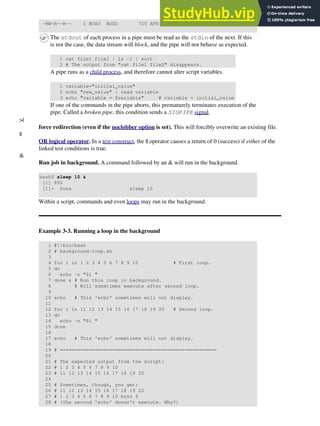 -RW-R--R-- 1 BOZO BOZO 725 APR 20 20:56 DATA-FILE
The stdout of each process in a pipe must be read as the stdin of the next. If this
is not the case, the data stream will block, and the pipe will not behave as expected.
1 cat file1 file2 | ls -l | sort
2 # The output from "cat file1 file2" disappears.
A pipe runs as a child process, and therefore cannot alter script variables.
1 variable="initial_value"
2 echo "new_value" | read variable
3 echo "variable = $variable" # variable = initial_value
If one of the commands in the pipe aborts, this prematurely terminates execution of the
pipe. Called a broken pipe, this condition sends a SIGPIPE signal.
>|
force redirection (even if the noclobber option is set). This will forcibly overwrite an existing file.
||
OR logical operator. In a test construct, the || operator causes a return of 0 (success) if either of the
linked test conditions is true.
&
Run job in background. A command followed by an & will run in the background.
bash$ sleep 10 &
[1] 850
[1]+ Done sleep 10
Within a script, commands and even loops may run in the background.
Example 3-3. Running a loop in the background
1 #!/bin/bash
2 # background-loop.sh
3
4 for i in 1 2 3 4 5 6 7 8 9 10 # First loop.
5 do
6 echo -n "$i "
7 done & # Run this loop in background.
8 # Will sometimes execute after second loop.
9
10 echo # This 'echo' sometimes will not display.
11
12 for i in 11 12 13 14 15 16 17 18 19 20 # Second loop.
13 do
14 echo -n "$i "
15 done
16
17 echo # This 'echo' sometimes will not display.
18
19 # ======================================================
20
21 # The expected output from the script:
22 # 1 2 3 4 5 6 7 8 9 10
23 # 11 12 13 14 15 16 17 18 19 20
24
25 # Sometimes, though, you get:
26 # 11 12 13 14 15 16 17 18 19 20
27 # 1 2 3 4 5 6 7 8 9 10 bozo $
28 # (The second 'echo' doesn't execute. Why?)
 