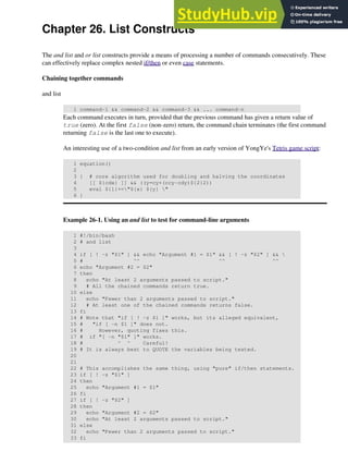 Chapter 26. List Constructs
The and list and or list constructs provide a means of processing a number of commands consecutively. These
can effectively replace complex nested if/then or even case statements.
Chaining together commands
and list
1 command-1 && command-2 && command-3 && ... command-n
Each command executes in turn, provided that the previous command has given a return value of
true (zero). At the first false (non-zero) return, the command chain terminates (the first command
returning false is the last one to execute).
An interesting use of a two-condition and list from an early version of YongYe's Tetris game script:
1 equation()
2
3 { # core algorithm used for doubling and halving the coordinates
4 [[ ${cdx} ]] && ((y=cy+(ccy-cdy)${2}2))
5 eval ${1}+="${x} ${y} "
6 }
Example 26-1. Using an and list to test for command-line arguments
1 #!/bin/bash
2 # and list
3
4 if [ ! -z "$1" ] && echo "Argument #1 = $1" && [ ! -z "$2" ] && 
5 # ^^ ^^ ^^
6 echo "Argument #2 = $2"
7 then
8 echo "At least 2 arguments passed to script."
9 # All the chained commands return true.
10 else
11 echo "Fewer than 2 arguments passed to script."
12 # At least one of the chained commands returns false.
13 fi
14 # Note that "if [ ! -z $1 ]" works, but its alleged equivalent,
15 # "if [ -n $1 ]" does not.
16 # However, quoting fixes this.
17 # if "[ -n "$1" ]" works.
18 # ^ ^ Careful!
19 # It is always best to QUOTE the variables being tested.
20
21
22 # This accomplishes the same thing, using "pure" if/then statements.
23 if [ ! -z "$1" ]
24 then
25 echo "Argument #1 = $1"
26 fi
27 if [ ! -z "$2" ]
28 then
29 echo "Argument #2 = $2"
30 echo "At least 2 arguments passed to script."
31 else
32 echo "Fewer than 2 arguments passed to script."
33 fi
 