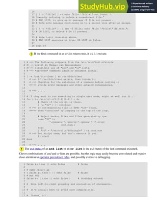 16
17 [ ! -f "$file" ] && echo "File "$file" not found. 
18 Cowardly refusing to delete a nonexistent file."
19 # AND LIST, to give error message if file not present.
20 # Note echo message continuing on to a second line after an escape.
21
22 [ ! -f "$file" ] || (rm -f $file; echo "File "$file" deleted.")
23 # OR LIST, to delete file if present.
24
25 # Note logic inversion above.
26 # AND LIST executes on true, OR LIST on false.
27
28 exit $?
If the first command in an or list returns true, it will execute.
1 # ==> The following snippets from the /etc/rc.d/init.d/single
2 #+==> script by Miquel van Smoorenburg
3 #+==> illustrate use of "and" and "or" lists.
4 # ==> "Arrowed" comments added by document author.
5
6 [ -x /usr/bin/clear ] && /usr/bin/clear
7 # ==> If /usr/bin/clear exists, then invoke it.
8 # ==> Checking for the existence of a command before calling it
9 #+==> avoids error messages and other awkward consequences.
10
11 # ==> . . .
12
13 # If they want to run something in single user mode, might as well run it...
14 for i in /etc/rc1.d/S[0-9][0-9]* ; do
15 # Check if the script is there.
16 [ -x "$i" ] || continue
17 # ==> If corresponding file in $PWD *not* found,
18 #+==> then "continue" by jumping to the top of the loop.
19
20 # Reject backup files and files generated by rpm.
21 case "$1" in
22 *.rpmsave|*.rpmorig|*.rpmnew|*~|*.orig)
23 continue;;
24 esac
25 [ "$i" = "/etc/rc1.d/S00single" ] && continue
26 # ==> Set script name, but don't execute it yet.
27 $i start
28 done
29
30 # ==> . . .
The exit status of an and list or an or list is the exit status of the last command executed.
Clever combinations of and and or lists are possible, but the logic may easily become convoluted and require
close attention to operator precedence rules, and possibly extensive debugging.
1 false && true || echo false # false
2
3 # Same result as
4 ( false && true ) || echo false # false
5 # But NOT
6 false && ( true || echo false ) # (nothing echoed)
7
8 # Note left-to-right grouping and evaluation of statements.
9
10 # It's usually best to avoid such complexities.
11
12 # Thanks, S.C.
 