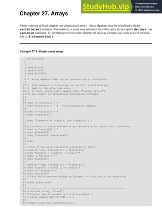 Chapter 27. Arrays
Newer versions of Bash support one-dimensional arrays. Array elements may be initialized with the
variable[xx] notation. Alternatively, a script may introduce the entire array by an explicit declare -a
variable statement. To dereference (retrieve the contents of) an array element, use curly bracket notation,
that is, ${element[xx]}.
Example 27-1. Simple array usage
1 #!/bin/bash
2
3
4 area[11]=23
5 area[13]=37
6 area[51]=UFOs
7
8 # Array members need not be consecutive or contiguous.
9
10 # Some members of the array can be left uninitialized.
11 # Gaps in the array are okay.
12 # In fact, arrays with sparse data ("sparse arrays")
13 #+ are useful in spreadsheet-processing software.
14
15
16 echo -n "area[11] = "
17 echo ${area[11]} # {curly brackets} needed.
18
19 echo -n "area[13] = "
20 echo ${area[13]}
21
22 echo "Contents of area[51] are ${area[51]}."
23
24 # Contents of uninitialized array variable print blank (null variable).
25 echo -n "area[43] = "
26 echo ${area[43]}
27 echo "(area[43] unassigned)"
28
29 echo
30
31 # Sum of two array variables assigned to third
32 area[5]=`expr ${area[11]} + ${area[13]}`
33 echo "area[5] = area[11] + area[13]"
34 echo -n "area[5] = "
35 echo ${area[5]}
36
37 area[6]=`expr ${area[11]} + ${area[51]}`
38 echo "area[6] = area[11] + area[51]"
39 echo -n "area[6] = "
40 echo ${area[6]}
41 # This fails because adding an integer to a string is not permitted.
42
43 echo; echo; echo
44
45 # -----------------------------------------------------------------
46 # Another array, "area2".
47 # Another way of assigning array variables...
48 # array_name=( XXX YYY ZZZ ... )
49
50 area2=( zero one two three four )
 