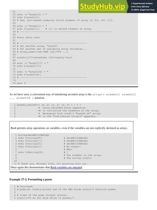 51
52 echo -n "area2[0] = "
53 echo ${area2[0]}
54 # Aha, zero-based indexing (first element of array is [0], not [1]).
55
56 echo -n "area2[1] = "
57 echo ${area2[1]} # [1] is second element of array.
58 # -----------------------------------------------------------------
59
60 echo; echo; echo
61
62 # -----------------------------------------------
63 # Yet another array, "area3".
64 # Yet another way of assigning array variables...
65 # array_name=([xx]=XXX [yy]=YYY ...)
66
67 area3=([17]=seventeen [24]=twenty-four)
68
69 echo -n "area3[17] = "
70 echo ${area3[17]}
71
72 echo -n "area3[24] = "
73 echo ${area3[24]}
74 # -----------------------------------------------
75
76 exit 0
As we have seen, a convenient way of initializing an entire array is the array=( element1 element2
... elementN ) notation.
1 base64_charset=( {A..Z} {a..z} {0..9} + / = )
2 # Using extended brace expansion
3 #+ to initialize the elements of the array.
4 # Excerpted from vladz's "base64.sh" script
5 #+ in the "Contributed Scripts" appendix.
Bash permits array operations on variables, even if the variables are not explicitly declared as arrays.
1 string=abcABC123ABCabc
2 echo ${string[@]} # abcABC123ABCabc
3 echo ${string[*]} # abcABC123ABCabc
4 echo ${string[0]} # abcABC123ABCabc
5 echo ${string[1]} # No output!
6 # Why?
7 echo ${#string[@]} # 1
8 # One element in the array.
9 # The string itself.
10
11 # Thank you, Michael Zick, for pointing this out.
Once again this demonstrates that Bash variables are untyped.
Example 27-2. Formatting a poem
1 #!/bin/bash
2 # poem.sh: Pretty-prints one of the ABS Guide author's favorite poems.
3
4 # Lines of the poem (single stanza).
5 Line[1]="I do not know which to prefer,"
 