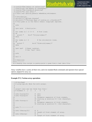 6 Line[2]="The beauty of inflections"
7 Line[3]="Or the beauty of innuendoes,"
8 Line[4]="The blackbird whistling"
9 Line[5]="Or just after."
10 # Note that quoting permits embedding whitespace.
11
12 # Attribution.
13 Attrib[1]=" Wallace Stevens"
14 Attrib[2]=""Thirteen Ways of Looking at a Blackbird""
15 # This poem is in the Public Domain (copyright expired).
16
17 echo
18
19 tput bold # Bold print.
20
21 for index in 1 2 3 4 5 # Five lines.
22 do
23 printf " %sn" "${Line[index]}"
24 done
25
26 for index in 1 2 # Two attribution lines.
27 do
28 printf " %sn" "${Attrib[index]}"
29 done
30
31 tput sgr0 # Reset terminal.
32 # See 'tput' docs.
33
34 echo
35
36 exit 0
37
38 # Exercise:
39 # --------
40 # Modify this script to pretty-print a poem from a text data file.
Array variables have a syntax all their own, and even standard Bash commands and operators have special
options adapted for array use.
Example 27-3. Various array operations
1 #!/bin/bash
2 # array-ops.sh: More fun with arrays.
3
4
5 array=( zero one two three four five )
6 # Element 0 1 2 3 4 5
7
8 echo ${array[0]} # zero
9 echo ${array:0} # zero
10 # Parameter expansion of first element,
11 #+ starting at position # 0 (1st character).
12 echo ${array:1} # ero
13 # Parameter expansion of first element,
14 #+ starting at position # 1 (2nd character).
15
16 echo "--------------"
17
18 echo ${#array[0]} # 4
19 # Length of first element of array.
20 echo ${#array} # 4
21 # Length of first element of array.
 