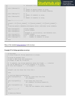 22 # (Alternate notation)
23
24 echo ${#array[1]} # 3
25 # Length of second element of array.
26 # Arrays in Bash have zero-based indexing.
27
28 echo ${#array[*]} # 6
29 # Number of elements in array.
30 echo ${#array[@]} # 6
31 # Number of elements in array.
32
33 echo "--------------"
34
35 array2=( [0]="first element" [1]="second element" [3]="fourth element" )
36 # ^ ^ ^ ^ ^ ^ ^ ^ ^
37 # Quoting permits embedding whitespace within individual array elements.
38
39 echo ${array2[0]} # first element
40 echo ${array2[1]} # second element
41 echo ${array2[2]} #
42 # Skipped in initialization, and therefore null.
43 echo ${array2[3]} # fourth element
44 echo ${#array2[0]} # 13 (length of first element)
45 echo ${#array2[*]} # 3 (number of elements in array)
46
47 exit
Many of the standard string operations work on arrays.
Example 27-4. String operations on arrays
1 #!/bin/bash
2 # array-strops.sh: String operations on arrays.
3
4 # Script by Michael Zick.
5 # Used in ABS Guide with permission.
6 # Fixups: 05 May 08, 04 Aug 08.
7
8 # In general, any string operation using the ${name ... } notation
9 #+ can be applied to all string elements in an array,
10 #+ with the ${name[@] ... } or ${name[*] ...} notation.
11
12
13 arrayZ=( one two three four five five )
14
15 echo
16
17 # Trailing Substring Extraction
18 echo ${arrayZ[@]:0} # one two three four five five
19 # ^ All elements.
20
21 echo ${arrayZ[@]:1} # two three four five five
22 # ^ All elements following element[0].
23
24 echo ${arrayZ[@]:1:2} # two three
25 # ^ Only the two elements after element[0].
26
27 echo "---------"
28
29
30 # Substring Removal
31
 