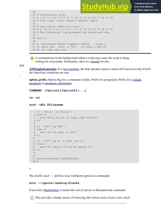 29
30 # Occasionally also:
31 # 1 2 3 4 5 6 7 8 9 10 11 12 13 14 15 16 17 18 19 20
32 # (The first 'echo' doesn't execute. Why?)
33
34 # Very rarely something like:
35 # 11 12 13 1 2 3 4 5 6 7 8 9 10 14 15 16 17 18 19 20
36 # The foreground loop preempts the background one.
37
38 exit 0
39
40 # Nasimuddin Ansari suggests adding sleep 1
41 #+ after the echo -n "$i" in lines 6 and 14,
42 #+ for some real fun.
A command run in the background within a script may cause the script to hang,
waiting for a keystroke. Fortunately, there is a remedy for this.
&&
AND logical operator. In a test construct, the && operator causes a return of 0 (success) only if both
the linked test conditions are true.
-
option, prefix. Option flag for a command or filter. Prefix for an operator. Prefix for a default
parameter in parameter substitution.
COMMAND -[Option1][Option2][...]
ls -al
sort -dfu $filename
1 if [ $file1 -ot $file2 ]
2 then # ^
3 echo "File $file1 is older than $file2."
4 fi
5
6 if [ "$a" -eq "$b" ]
7 then # ^
8 echo "$a is equal to $b."
9 fi
10
11 if [ "$c" -eq 24 -a "$d" -eq 47 ]
12 then # ^ ^
13 echo "$c equals 24 and $d equals 47."
14 fi
15
16
17 param2=${param1:-$DEFAULTVAL}
18 # ^
--
The double-dash -- prefixes long (verbatim) options to commands.
sort --ignore-leading-blanks
Used with a Bash builtin, it means the end of options to that particular command.
This provides a handy means of removing files whose names begin with a dash.
 