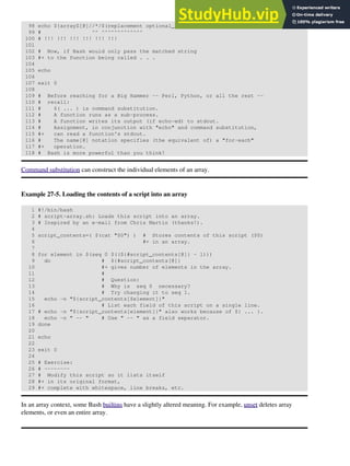 98 echo ${arrayZ[@]//*/$(replacement optional_arguments)}
99 # ^^ ^^^^^^^^^^^^^
100 # !!! !!! !!! !!! !!! !!!
101
102 # Now, if Bash would only pass the matched string
103 #+ to the function being called . . .
104
105 echo
106
107 exit 0
108
109 # Before reaching for a Big Hammer -- Perl, Python, or all the rest --
110 # recall:
111 # $( ... ) is command substitution.
112 # A function runs as a sub-process.
113 # A function writes its output (if echo-ed) to stdout.
114 # Assignment, in conjunction with "echo" and command substitution,
115 #+ can read a function's stdout.
116 # The name[@] notation specifies (the equivalent of) a "for-each"
117 #+ operation.
118 # Bash is more powerful than you think!
Command substitution can construct the individual elements of an array.
Example 27-5. Loading the contents of a script into an array
1 #!/bin/bash
2 # script-array.sh: Loads this script into an array.
3 # Inspired by an e-mail from Chris Martin (thanks!).
4
5 script_contents=( $(cat "$0") ) # Stores contents of this script ($0)
6 #+ in an array.
7
8 for element in $(seq 0 $((${#script_contents[@]} - 1)))
9 do # ${#script_contents[@]}
10 #+ gives number of elements in the array.
11 #
12 # Question:
13 # Why is seq 0 necessary?
14 # Try changing it to seq 1.
15 echo -n "${script_contents[$element]}"
16 # List each field of this script on a single line.
17 # echo -n "${script_contents[element]}" also works because of ${ ... }.
18 echo -n " -- " # Use " -- " as a field separator.
19 done
20
21 echo
22
23 exit 0
24
25 # Exercise:
26 # --------
27 # Modify this script so it lists itself
28 #+ in its original format,
29 #+ complete with whitespace, line breaks, etc.
In an array context, some Bash builtins have a slightly altered meaning. For example, unset deletes array
elements, or even an entire array.
 