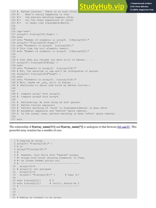 119 # Nathan Coulter: There is no such thing as "soft quotes."
120 #! What's really happening is that
121 #!+ the pattern matching happens after
122 #!+ all the other expansions of [word]
123 #!+ in cases like ${parameter#word}.
124
125
126 zap='new*'
127 array9=( ${array0[@]/$zap/} )
128 echo
129 echo "Number of elements in array9: ${#array9[@]}"
130 array9=( "${array0[@]/$zap/}" )
131 echo "Elements in array9: ${array9[@]}"
132 # This time the null elements remain.
133 echo "Number of elements in array9: ${#array9[@]}"
134
135
136 # Just when you thought you were still in Kansas . . .
137 array10=( ${array0[@]#$zap} )
138 echo
139 echo "Elements in array10: ${array10[@]}"
140 # But, the asterisk in zap won't be interpreted if quoted.
141 array10=( ${array0[@]#"$zap"} )
142 echo
143 echo "Elements in array10: ${array10[@]}"
144 # Well, maybe we _are_ still in Kansas . . .
145 # (Revisions to above code block by Nathan Coulter.)
146
147
148 # Compare array7 with array10.
149 # Compare array8 with array9.
150
151 # Reiterating: No such thing as soft quotes!
152 # Nathan Coulter explains:
153 # Pattern matching of 'word' in ${parameter#word} is done after
154 #+ parameter expansion and *before* quote removal.
155 # In the normal case, pattern matching is done *after* quote removal.
156
157 exit
The relationship of ${array_name[@]} and ${array_name[*]} is analogous to that between $@ and $*. This
powerful array notation has a number of uses.
1 # Copying an array.
2 array2=( "${array1[@]}" )
3 # or
4 array2="${array1[@]}"
5 #
6 # However, this fails with "sparse" arrays,
7 #+ arrays with holes (missing elements) in them,
8 #+ as Jochen DeSmet points out.
9 # ------------------------------------------
10 array1[0]=0
11 # array1[1] not assigned
12 array1[2]=2
13 array2=( "${array1[@]}" ) # Copy it?
14
15 echo ${array2[0]} # 0
16 echo ${array2[2]} # (null), should be 2
17 # ------------------------------------------
18
19
20
21 # Adding an element to an array.
 