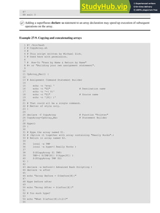 87
88 exit 0
Adding a superfluous declare -a statement to an array declaration may speed up execution of subsequent
operations on the array.
Example 27-9. Copying and concatenating arrays
1 #! /bin/bash
2 # CopyArray.sh
3 #
4 # This script written by Michael Zick.
5 # Used here with permission.
6
7 # How-To "Pass by Name & Return by Name"
8 #+ or "Building your own assignment statement".
9
10
11 CpArray_Mac() {
12
13 # Assignment Command Statement Builder
14
15 echo -n 'eval '
16 echo -n "$2" # Destination name
17 echo -n '=( ${'
18 echo -n "$1" # Source name
19 echo -n '[@]} )'
20
21 # That could all be a single command.
22 # Matter of style only.
23 }
24
25 declare -f CopyArray # Function "Pointer"
26 CopyArray=CpArray_Mac # Statement Builder
27
28 Hype()
29 {
30
31 # Hype the array named $1.
32 # (Splice it together with array containing "Really Rocks".)
33 # Return in array named $2.
34
35 local -a TMP
36 local -a hype=( Really Rocks )
37
38 $($CopyArray $1 TMP)
39 TMP=( ${TMP[@]} ${hype[@]} )
40 $($CopyArray TMP $2)
41 }
42
43 declare -a before=( Advanced Bash Scripting )
44 declare -a after
45
46 echo "Array Before = ${before[@]}"
47
48 Hype before after
49
50 echo "Array After = ${after[@]}"
51
52 # Too much hype?
53
54 echo "What ${after[@]:3:2}?"
55
 