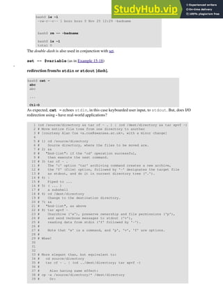 bash$ ls -l
-rw-r--r-- 1 bozo bozo 0 Nov 25 12:29 -badname
bash$ rm -- -badname
bash$ ls -l
total 0
The double-dash is also used in conjunction with set.
set -- $variable (as in Example 15-18)
-
redirection from/to stdin or stdout [dash].
bash$ cat -
abc
abc
...
Ctl-D
As expected, cat - echoes stdin, in this case keyboarded user input, to stdout. But, does I/O
redirection using - have real-world applications?
1 (cd /source/directory && tar cf - . ) | (cd /dest/directory && tar xpvf -)
2 # Move entire file tree from one directory to another
3 # [courtesy Alan Cox <a.cox@swansea.ac.uk>, with a minor change]
4
5 # 1) cd /source/directory
6 # Source directory, where the files to be moved are.
7 # 2) &&
8 # "And-list": if the 'cd' operation successful,
9 # then execute the next command.
10 # 3) tar cf - .
11 # The 'c' option 'tar' archiving command creates a new archive,
12 # the 'f' (file) option, followed by '-' designates the target file
13 # as stdout, and do it in current directory tree ('.').
14 # 4) |
15 # Piped to ...
16 # 5) ( ... )
17 # a subshell
18 # 6) cd /dest/directory
19 # Change to the destination directory.
20 # 7) &&
21 # "And-list", as above
22 # 8) tar xpvf -
23 # Unarchive ('x'), preserve ownership and file permissions ('p'),
24 # and send verbose messages to stdout ('v'),
25 # reading data from stdin ('f' followed by '-').
26 #
27 # Note that 'x' is a command, and 'p', 'v', 'f' are options.
28 #
29 # Whew!
30
31
32
33 # More elegant than, but equivalent to:
34 # cd source/directory
35 # tar cf - . | (cd ../dest/directory; tar xpvf -)
36 #
37 # Also having same effect:
38 # cp -a /source/directory/* /dest/directory
39 # Or:
 