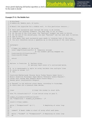 Arrays permit deploying old familiar algorithms as shell scripts. Whether this is necessarily a good idea is left
for the reader to decide.
Example 27-11. The Bubble Sort
1 #!/bin/bash
2 # bubble.sh: Bubble sort, of sorts.
3
4 # Recall the algorithm for a bubble sort. In this particular version...
5
6 # With each successive pass through the array to be sorted,
7 #+ compare two adjacent elements, and swap them if out of order.
8 # At the end of the first pass, the "heaviest" element has sunk to bottom.
9 # At the end of the second pass, the next "heaviest" one has sunk next to bottom.
10 # And so forth.
11 # This means that each successive pass needs to traverse less of the array.
12 # You will therefore notice a speeding up in the printing of the later passes.
13
14
15 exchange()
16 {
17 # Swaps two members of the array.
18 local temp=${Countries[$1]} # Temporary storage
19 #+ for element getting swapped out.
20 Countries[$1]=${Countries[$2]}
21 Countries[$2]=$temp
22
23 return
24 }
25
26 declare -a Countries # Declare array,
27 #+ optional here since it's initialized below.
28
29 # Is it permissable to split an array variable over multiple lines
30 #+ using an escape ()?
31 # Yes.
32
33 Countries=(Netherlands Ukraine Zaire Turkey Russia Yemen Syria 
34 Brazil Argentina Nicaragua Japan Mexico Venezuela Greece England 
35 Israel Peru Canada Oman Denmark Wales France Kenya 
36 Xanadu Qatar Liechtenstein Hungary)
37
38 # "Xanadu" is the mythical place where, according to Coleridge,
39 #+ Kubla Khan did a pleasure dome decree.
40
41
42 clear # Clear the screen to start with.
43
44 echo "0: ${Countries[*]}" # List entire array at pass 0.
45
46 number_of_elements=${#Countries[@]}
47 let "comparisons = $number_of_elements - 1"
48
49 count=1 # Pass number.
50
51 while [ "$comparisons" -gt 0 ] # Beginning of outer loop
52 do
53
54 index=0 # Reset index to start of array after each pass.
55
56 while [ "$index" -lt "$comparisons" ] # Beginning of inner loop
57 do
 