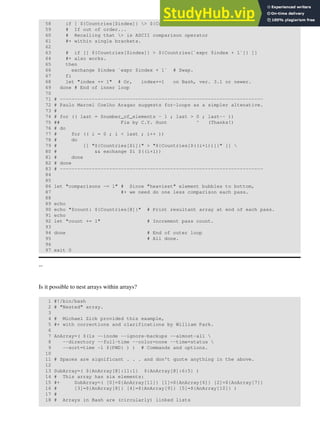 58 if [ ${Countries[$index]} > ${Countries[`expr $index + 1`]} ]
59 # If out of order...
60 # Recalling that > is ASCII comparison operator
61 #+ within single brackets.
62
63 # if [[ ${Countries[$index]} > ${Countries[`expr $index + 1`]} ]]
64 #+ also works.
65 then
66 exchange $index `expr $index + 1` # Swap.
67 fi
68 let "index += 1" # Or, index+=1 on Bash, ver. 3.1 or newer.
69 done # End of inner loop
70
71 # ----------------------------------------------------------------------
72 # Paulo Marcel Coelho Aragao suggests for-loops as a simpler altenative.
73 #
74 # for (( last = $number_of_elements - 1 ; last > 0 ; last-- ))
75 ## Fix by C.Y. Hunt ^ (Thanks!)
76 # do
77 # for (( i = 0 ; i < last ; i++ ))
78 # do
79 # [[ "${Countries[$i]}" > "${Countries[$((i+1))]}" ]] 
80 # && exchange $i $((i+1))
81 # done
82 # done
83 # ----------------------------------------------------------------------
84
85
86 let "comparisons -= 1" # Since "heaviest" element bubbles to bottom,
87 #+ we need do one less comparison each pass.
88
89 echo
90 echo "$count: ${Countries[@]}" # Print resultant array at end of each pass.
91 echo
92 let "count += 1" # Increment pass count.
93
94 done # End of outer loop
95 # All done.
96
97 exit 0
--
Is it possible to nest arrays within arrays?
1 #!/bin/bash
2 # "Nested" array.
3
4 # Michael Zick provided this example,
5 #+ with corrections and clarifications by William Park.
6
7 AnArray=( $(ls --inode --ignore-backups --almost-all 
8 --directory --full-time --color=none --time=status 
9 --sort=time -l ${PWD} ) ) # Commands and options.
10
11 # Spaces are significant . . . and don't quote anything in the above.
12
13 SubArray=( ${AnArray[@]:11:1} ${AnArray[@]:6:5} )
14 # This array has six elements:
15 #+ SubArray=( [0]=${AnArray[11]} [1]=${AnArray[6]} [2]=${AnArray[7]}
16 # [3]=${AnArray[8]} [4]=${AnArray[9]} [5]=${AnArray[10]} )
17 #
18 # Arrays in Bash are (circularly) linked lists
 