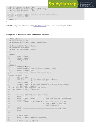 19 #+ of type string (char *).
20 # So, this isn't actually a nested array,
21 #+ but it's functionally similar.
22
23 echo "Current directory and date of last status change:"
24 echo "${SubArray[@]}"
25
26 exit 0
--
Embedded arrays in combination with indirect references create some fascinating possibilities
Example 27-12. Embedded arrays and indirect references
1 #!/bin/bash
2 # embedded-arrays.sh
3 # Embedded arrays and indirect references.
4
5 # This script by Dennis Leeuw.
6 # Used with permission.
7 # Modified by document author.
8
9
10 ARRAY1=(
11 VAR1_1=value11
12 VAR1_2=value12
13 VAR1_3=value13
14 )
15
16 ARRAY2=(
17 VARIABLE="test"
18 STRING="VAR1=value1 VAR2=value2 VAR3=value3"
19 ARRAY21=${ARRAY1[*]}
20 ) # Embed ARRAY1 within this second array.
21
22 function print () {
23 OLD_IFS="$IFS"
24 IFS=$'n' # To print each array element
25 #+ on a separate line.
26 TEST1="ARRAY2[*]"
27 local ${!TEST1} # See what happens if you delete this line.
28 # Indirect reference.
29 # This makes the components of $TEST1
30 #+ accessible to this function.
31
32
33 # Let's see what we've got so far.
34 echo
35 echo "$TEST1 = $TEST1" # Just the name of the variable.
36 echo; echo
37 echo "{$TEST1} = ${!TEST1}" # Contents of the variable.
38 # That's what an indirect
39 #+ reference does.
40 echo
41 echo "-------------------------------------------"; echo
42 echo
43
44
45 # Print variable
46 echo "Variable VARIABLE: $VARIABLE"
47
48 # Print a string element
 