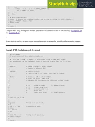 25 then
26 until (( ( t += i ) > ${UPPER_LIMIT} ))
27 do Primes[t]=; done
28 fi
29 done
30
31 # echo ${Primes[*]}
32 echo # Change to original script for pretty-printing (80-col. display).
33 printf "%8d" ${Primes[*]}
34 echo; echo
35
36 exit $?
Compare these array-based prime number generators with alternatives that do not use arrays, Example A-15,
and Example 16-46.
--
Arrays lend themselves, to some extent, to emulating data structures for which Bash has no native support.
Example 27-15. Emulating a push-down stack
1 #!/bin/bash
2 # stack.sh: push-down stack simulation
3
4 # Similar to the CPU stack, a push-down stack stores data items
5 #+ sequentially, but releases them in reverse order, last-in first-out.
6
7
8 BP=100 # Base Pointer of stack array.
9 # Begin at element 100.
10
11 SP=$BP # Stack Pointer.
12 # Initialize it to "base" (bottom) of stack.
13
14 Data= # Contents of stack location.
15 # Must use global variable,
16 #+ because of limitation on function return range.
17
18
19 # 100 Base pointer <-- Base Pointer
20 # 99 First data item
21 # 98 Second data item
22 # ... More data
23 # Last data item <-- Stack pointer
24
25
26 declare -a stack
27
28
29 push() # Push item on stack.
30 {
31 if [ -z "$1" ] # Nothing to push?
32 then
33 return
34 fi
35
36 let "SP -= 1" # Bump stack pointer.
37 stack[$SP]=$1
38
39 return
 
