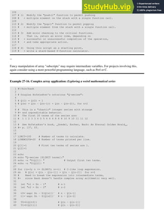 106
107 # 1) Modify the "push()" function to permit pushing
108 # + multiple element on the stack with a single function call.
109
110 # 2) Modify the "pop()" function to permit popping
111 # + multiple element from the stack with a single function call.
112
113 # 3) Add error checking to the critical functions.
114 # That is, return an error code, depending on
115 # + successful or unsuccessful completion of the operation,
116 # + and take appropriate action.
117
118 # 4) Using this script as a starting point,
119 # + write a stack-based 4-function calculator.
--
Fancy manipulation of array "subscripts" may require intermediate variables. For projects involving this,
again consider using a more powerful programming language, such as Perl or C.
Example 27-16. Complex array application: Exploring a weird mathematical series
1 #!/bin/bash
2
3 # Douglas Hofstadter's notorious "Q-series":
4
5 # Q(1) = Q(2) = 1
6 # Q(n) = Q(n - Q(n-1)) + Q(n - Q(n-2)), for n>2
7
8 # This is a "chaotic" integer series with strange
9 #+ and unpredictable behavior.
10 # The first 20 terms of the series are:
11 # 1 1 2 3 3 4 5 5 6 6 6 8 8 8 10 9 10 11 11 12
12
13 # See Hofstadter's book, _Goedel, Escher, Bach: An Eternal Golden Braid_,
14 #+ p. 137, ff.
15
16
17 LIMIT=100 # Number of terms to calculate.
18 LINEWIDTH=20 # Number of terms printed per line.
19
20 Q[1]=1 # First two terms of series are 1.
21 Q[2]=1
22
23 echo
24 echo "Q-series [$LIMIT terms]:"
25 echo -n "${Q[1]} " # Output first two terms.
26 echo -n "${Q[2]} "
27
28 for ((n=3; n <= $LIMIT; n++)) # C-like loop expression.
29 do # Q[n] = Q[n - Q[n-1]] + Q[n - Q[n-2]] for n>2
30 # Need to break the expression into intermediate terms,
31 #+ since Bash doesn't handle complex array arithmetic very well.
32
33 let "n1 = $n - 1" # n-1
34 let "n2 = $n - 2" # n-2
35
36 t0=`expr $n - ${Q[n1]}` # n - Q[n-1]
37 t1=`expr $n - ${Q[n2]}` # n - Q[n-2]
38
39 T0=${Q[t0]} # Q[n - Q[n-1]]
40 T1=${Q[t1]} # Q[n - Q[n-2]]
 