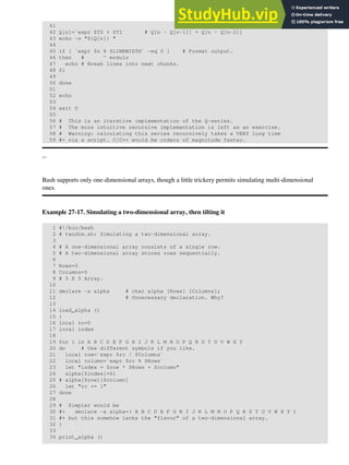 41
42 Q[n]=`expr $T0 + $T1` # Q[n - Q[n-1]] + Q[n - Q[n-2]]
43 echo -n "${Q[n]} "
44
45 if [ `expr $n % $LINEWIDTH` -eq 0 ] # Format output.
46 then # ^ modulo
47 echo # Break lines into neat chunks.
48 fi
49
50 done
51
52 echo
53
54 exit 0
55
56 # This is an iterative implementation of the Q-series.
57 # The more intuitive recursive implementation is left as an exercise.
58 # Warning: calculating this series recursively takes a VERY long time
59 #+ via a script. C/C++ would be orders of magnitude faster.
--
Bash supports only one-dimensional arrays, though a little trickery permits simulating multi-dimensional
ones.
Example 27-17. Simulating a two-dimensional array, then tilting it
1 #!/bin/bash
2 # twodim.sh: Simulating a two-dimensional array.
3
4 # A one-dimensional array consists of a single row.
5 # A two-dimensional array stores rows sequentially.
6
7 Rows=5
8 Columns=5
9 # 5 X 5 Array.
10
11 declare -a alpha # char alpha [Rows] [Columns];
12 # Unnecessary declaration. Why?
13
14 load_alpha ()
15 {
16 local rc=0
17 local index
18
19 for i in A B C D E F G H I J K L M N O P Q R S T U V W X Y
20 do # Use different symbols if you like.
21 local row=`expr $rc / $Columns`
22 local column=`expr $rc % $Rows`
23 let "index = $row * $Rows + $column"
24 alpha[$index]=$i
25 # alpha[$row][$column]
26 let "rc += 1"
27 done
28
29 # Simpler would be
30 #+ declare -a alpha=( A B C D E F G H I J K L M N O P Q R S T U V W X Y )
31 #+ but this somehow lacks the "flavor" of a two-dimensional array.
32 }
33
34 print_alpha ()
 