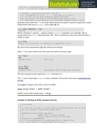 40 # cp -a /source/directory/* /source/directory/.[^.]* /dest/directory
41 # If there are hidden files in /source/directory.
1 bunzip2 -c linux-2.6.16.tar.bz2 | tar xvf -
2 # --uncompress tar file-- | --then pass it to "tar"--
3 # If "tar" has not been patched to handle "bunzip2",
4 #+ this needs to be done in two discrete steps, using a pipe.
5 # The purpose of the exercise is to unarchive "bzipped" kernel source.
Note that in this context the "-" is not itself a Bash operator, but rather an option recognized by certain
UNIX utilities that write to stdout, such as tar, cat, etc.
bash$ echo "whatever" | cat -
whatever
Where a filename is expected, - redirects output to stdout (sometimes seen with tar cf), or
accepts input from stdin, rather than from a file. This is a method of using a file-oriented utility as
a filter in a pipe.
bash$ file
Usage: file [-bciknvzL] [-f namefile] [-m magicfiles] file...
By itself on the command-line, file fails with an error message.
Add a "-" for a more useful result. This causes the shell to await user input.
bash$ file -
abc
standard input: ASCII text
bash$ file -
#!/bin/bash
standard input: Bourne-Again shell script text executable
Now the command accepts input from stdin and analyzes it.
The "-" can be used to pipe stdout to other commands. This permits such stunts as prepending lines
to a file.
Using diff to compare a file with a section of another:
grep Linux file1 | diff file2 -
Finally, a real-world example using - with tar.
Example 3-4. Backup of all files changed in last day
1 #!/bin/bash
2
3 # Backs up all files in current directory modified within last 24 hours
4 #+ in a "tarball" (tarred and gzipped file).
5
6 BACKUPFILE=backup-$(date +%m-%d-%Y)
7 # Embeds date in backup filename.
8 # Thanks, Joshua Tschida, for the idea.
9 archive=${1:-$BACKUPFILE}
10 # If no backup-archive filename specified on command-line,
11 #+ it will default to "backup-MM-DD-YYYY.tar.gz."
 