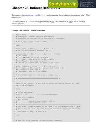 Chapter 28. Indirect References
We have seen that referencing a variable, $var, fetches its value. But, what about the value of a value? What
about $$var?
The actual notation is $$var, usually preceded by an eval (and sometimes an echo). This is called an
indirect reference.
Example 28-1. Indirect Variable References
1 #!/bin/bash
2 # ind-ref.sh: Indirect variable referencing.
3 # Accessing the contents of the contents of a variable.
4
5 # First, let's fool around a little.
6
7 var=23
8
9 echo "$var = $var" # $var = 23
10 # So far, everything as expected. But ...
11
12 echo "$$var = $$var" # $$var = 4570var
13 # Not useful ...
14 # $$ expanded to PID of the script
15 # -- refer to the entry on the $$ variable --
16 #+ and "var" is echoed as plain text.
17 # (Thank you, Jakob Bohm, for pointing this out.)
18
19 echo "$$var = $$var" # $$var = $23
20 # As expected. The first $ is escaped and pasted on to
21 #+ the value of var ($var = 23 ).
22 # Meaningful, but still not useful.
23
24 # Now, let's start over and do it the right way.
25
26 # ============================================== #
27
28
29 a=letter_of_alphabet # Variable "a" holds the name of another variable.
30 letter_of_alphabet=z
31
32 echo
33
34 # Direct reference.
35 echo "a = $a" # a = letter_of_alphabet
36
37 # Indirect reference.
38 eval a=$$a
39 # ^^^ Forcing an eval(uation), and ...
40 # ^ Escaping the first $ ...
41 # ------------------------------------------------------------------------
42 # The 'eval' forces an update of $a, sets it to the updated value of $$a.
43 # So, we see why 'eval' so often shows up in indirect reference notation.
44 # ------------------------------------------------------------------------
45 echo "Now a = $a" # Now a = z
46
47 echo
48
49
50 # Now, let's try changing the second-order reference.
 