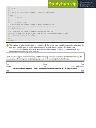31 # -------------------------------------------------
32 awk "
33
34 { total += $${column_number} # Indirect reference
35 }
36 END {
37 print total
38 }
39
40 " "$filename"
41 # Note that awk doesn't need an eval preceding $$.
42 # -------------------------------------------------
43 # End awk script.
44
45 # Indirect variable reference avoids the hassles
46 #+ of referencing a shell variable within the embedded awk script.
47 # Thanks, Stephane Chazelas.
48
49
50 exit $?
This method of indirect referencing is a bit tricky. If the second order variable changes its value, then the
first order variable must be properly dereferenced (as in the above example). Fortunately, the
${!variable} notation introduced with version 2 of Bash (see Example 37-2 and Example A-22)
makes indirect referencing more intuitive.
Bash does not support pointer arithmetic, and this severely limits the usefulness of indirect referencing. In
fact, indirect referencing in a scripting language is, at best, something of an afterthought.
Prev Home Next
Arrays Up /dev and /proc
Advanced Bash-Scripting Guide: An in-depth exploration of the art of shell scripting
Prev Next
 