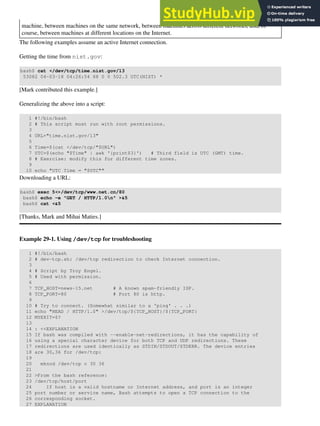 machine, between machines on the same network, between machines across different networks, and, of
course, between machines at different locations on the Internet.
The following examples assume an active Internet connection.
Getting the time from nist.gov:
bash$ cat </dev/tcp/time.nist.gov/13
53082 04-03-18 04:26:54 68 0 0 502.3 UTC(NIST) *
[Mark contributed this example.]
Generalizing the above into a script:
1 #!/bin/bash
2 # This script must run with root permissions.
3
4 URL="time.nist.gov/13"
5
6 Time=$(cat </dev/tcp/"$URL")
7 UTC=$(echo "$Time" | awk '{print$3}') # Third field is UTC (GMT) time.
8 # Exercise: modify this for different time zones.
9
10 echo "UTC Time = "$UTC""
Downloading a URL:
bash$ exec 5<>/dev/tcp/www.net.cn/80
bash$ echo -e "GET / HTTP/1.0n" >&5
bash$ cat <&5
[Thanks, Mark and Mihai Maties.]
Example 29-1. Using /dev/tcp for troubleshooting
1 #!/bin/bash
2 # dev-tcp.sh: /dev/tcp redirection to check Internet connection.
3
4 # Script by Troy Engel.
5 # Used with permission.
6
7 TCP_HOST=news-15.net # A known spam-friendly ISP.
8 TCP_PORT=80 # Port 80 is http.
9
10 # Try to connect. (Somewhat similar to a 'ping' . . .)
11 echo "HEAD / HTTP/1.0" >/dev/tcp/${TCP_HOST}/${TCP_PORT}
12 MYEXIT=$?
13
14 : <<EXPLANATION
15 If bash was compiled with --enable-net-redirections, it has the capability of
16 using a special character device for both TCP and UDP redirections. These
17 redirections are used identically as STDIN/STDOUT/STDERR. The device entries
18 are 30,36 for /dev/tcp:
19
20 mknod /dev/tcp c 30 36
21
22 >From the bash reference:
23 /dev/tcp/host/port
24 If host is a valid hostname or Internet address, and port is an integer
25 port number or service name, Bash attempts to open a TCP connection to the
26 corresponding socket.
27 EXPLANATION
 