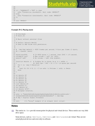 28
29
30 if [ "X$MYEXIT" = "X0" ]; then
31 echo "Connection successful. Exit code: $MYEXIT"
32 else
33 echo "Connection unsuccessful. Exit code: $MYEXIT"
34 fi
35
36 exit $MYEXIT
Example 29-2. Playing music
1 #!/bin/bash
2 # music.sh
3
4 # Music without external files
5
6 # Author: Antonio Macchi
7 # Used in ABS Guide with permission.
8
9
10 # /dev/dsp default = 8000 frames per second, 8 bits per frame (1 byte),
11 #+ 1 channel (mono)
12
13 duration=2000 # If 8000 bytes = 1 second, then 2000 = 1/4 second.
14 volume=$'xc0' # Max volume = xff (or x00).
15 mute=$'x80' # No volume = x80 (the middle).
16
17 function mknote () # $1=Note Hz in bytes (e.g. A = 440Hz ::
18 { #+ 8000 fps / 440 = 16 :: A = 16 bytes per second)
19 for t in `seq 0 $duration`
20 do
21 test $(( $t % $1 )) = 0 && echo -n $volume || echo -n $mute
22 done
23 }
24
25 e=`mknote 49`
26 g=`mknote 41`
27 a=`mknote 36`
28 b=`mknote 32`
29 c=`mknote 30`
30 cis=`mknote 29`
31 d=`mknote 27`
32 e2=`mknote 24`
33 n=`mknote 32767`
34 # European notation.
35
36 echo -n "$g$e2$d$c$d$c$a$g$n$g$e$n$g$e2$d$c$c$b$c$cis$n$cis$d 
37 $n$g$e2$d$c$d$c$a$g$n$g$e$n$g$a$d$c$b$a$b$c" > /dev/dsp
38 # dsp = Digital Signal Processor
39
40 exit # A "bonny" example of an elegant shell script!
Notes
[1] The entries in /dev provide mount points for physical and virtual devices. These entries use very little
drive space.
Some devices, such as /dev/null, /dev/zero, and /dev/urandom are virtual. They are not
actual physical devices and exist only in software.
 