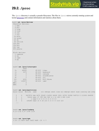 29.2. /proc
The /proc directory is actually a pseudo-filesystem. The files in /proc mirror currently running system and
kernel processes and contain information and statistics about them.
bash$ cat /proc/devices
Character devices:
1 mem
2 pty
3 ttyp
4 ttyS
5 cua
7 vcs
10 misc
14 sound
29 fb
36 netlink
128 ptm
136 pts
162 raw
254 pcmcia
Block devices:
1 ramdisk
2 fd
3 ide0
9 md
bash$ cat /proc/interrupts
CPU0
0: 84505 XT-PIC timer
1: 3375 XT-PIC keyboard
2: 0 XT-PIC cascade
5: 1 XT-PIC soundblaster
8: 1 XT-PIC rtc
12: 4231 XT-PIC PS/2 Mouse
14: 109373 XT-PIC ide0
NMI: 0
ERR: 0
bash$ cat /proc/partitions
major minor #blocks name rio rmerge rsect ruse wio wmerge wsect wuse running use aveq
3 0 3007872 hda 4472 22260 114520 94240 3551 18703 50384 549710 0 111550 644030
3 1 52416 hda1 27 395 844 960 4 2 14 180 0 800 1140
3 2 1 hda2 0 0 0 0 0 0 0 0 0 0 0
3 4 165280 hda4 10 0 20 210 0 0 0 0 0 210 210
...
bash$ cat /proc/loadavg
0.13 0.42 0.27 2/44 1119
bash$ cat /proc/apm
1.16 1.2 0x03 0x01 0xff 0x80 -1% -1 ?
 