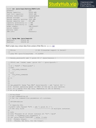 bash$ cat /proc/acpi/battery/BAT0/info
present: yes
design capacity: 43200 mWh
last full capacity: 36640 mWh
battery technology: rechargeable
design voltage: 10800 mV
design capacity warning: 1832 mWh
design capacity low: 200 mWh
capacity granularity 1: 1 mWh
capacity granularity 2: 1 mWh
model number: IBM-02K6897
serial number: 1133
battery type: LION
OEM info: Panasonic
bash$ fgrep Mem /proc/meminfo
MemTotal: 515216 kB
MemFree: 266248 kB
Shell scripts may extract data from certain of the files in /proc. [1]
1 FS=iso # ISO filesystem support in kernel?
2
3 grep $FS /proc/filesystems # iso9660
1 kernel_version=$( awk '{ print $3 }' /proc/version )
1 CPU=$( awk '/model name/ {print $5}' < /proc/cpuinfo )
2
3 if [ "$CPU" = "Pentium(R)" ]
4 then
5 run_some_commands
6 ...
7 else
8 run_other_commands
9 ...
10 fi
11
12
13
14 cpu_speed=$( fgrep "cpu MHz" /proc/cpuinfo | awk '{print $4}' )
15 # Current operating speed (in MHz) of the cpu on your machine.
16 # On a laptop this may vary, depending on use of battery
17 #+ or AC power.
1 #!/bin/bash
2 # get-commandline.sh
3 # Get the command-line parameters of a process.
4
5 OPTION=cmdline
6
7 # Identify PID.
8 pid=$( echo $(pidof "$1") | awk '{ print $1 }' )
9 # Get only first ^^^^^^^^^^^^^^^^^^ of multiple instances.
10
11 echo
12 echo "Process ID of (first instance of) "$1" = $pid"
13 echo -n "Command-line arguments: "
14 cat /proc/"$pid"/"$OPTION" | xargs -0 echo
15 # Formats output: ^^^^^^^^^^^^^^^
16 # (Thanks, Han Holl, for the fixup!)
 