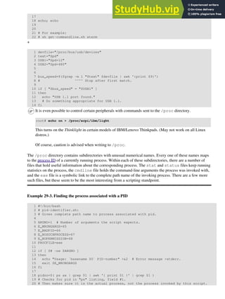 17
18 echo; echo
19
20
21 # For example:
22 # sh get-commandline.sh xterm
+
1 devfile="/proc/bus/usb/devices"
2 text="Spd"
3 USB1="Spd=12"
4 USB2="Spd=480"
5
6
7 bus_speed=$(fgrep -m 1 "$text" $devfile | awk '{print $9}')
8 # ^^^^ Stop after first match.
9
10 if [ "$bus_speed" = "$USB1" ]
11 then
12 echo "USB 1.1 port found."
13 # Do something appropriate for USB 1.1.
14 fi
It is even possible to control certain peripherals with commands sent to the /proc directory.
root# echo on > /proc/acpi/ibm/light
This turns on the Thinklight in certain models of IBM/Lenovo Thinkpads. (May not work on all Linux
distros.)
Of course, caution is advised when writing to /proc.
The /proc directory contains subdirectories with unusual numerical names. Every one of these names maps
to the process ID of a currently running process. Within each of these subdirectories, there are a number of
files that hold useful information about the corresponding process. The stat and status files keep running
statistics on the process, the cmdline file holds the command-line arguments the process was invoked with,
and the exe file is a symbolic link to the complete path name of the invoking process. There are a few more
such files, but these seem to be the most interesting from a scripting standpoint.
Example 29-3. Finding the process associated with a PID
1 #!/bin/bash
2 # pid-identifier.sh:
3 # Gives complete path name to process associated with pid.
4
5 ARGNO=1 # Number of arguments the script expects.
6 E_WRONGARGS=65
7 E_BADPID=66
8 E_NOSUCHPROCESS=67
9 E_NOPERMISSION=68
10 PROCFILE=exe
11
12 if [ $# -ne $ARGNO ]
13 then
14 echo "Usage: `basename $0` PID-number" >&2 # Error message >stderr.
15 exit $E_WRONGARGS
16 fi
17
18 pidno=$( ps ax | grep $1 | awk '{ print $1 }' | grep $1 )
19 # Checks for pid in "ps" listing, field #1.
20 # Then makes sure it is the actual process, not the process invoked by this script.
 